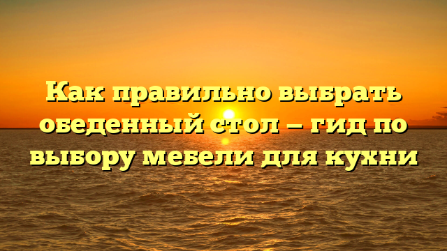 Как правильно выбрать обеденный стол — гид по выбору мебели для кухни