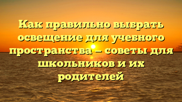 Как правильно выбрать освещение для учебного пространства — советы для школьников и их родителей