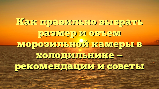 Как правильно выбрать размер и объем морозильной камеры в холодильнике — рекомендации и советы