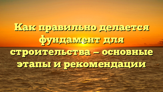 Как правильно делается фундамент для строительства — основные этапы и рекомендации