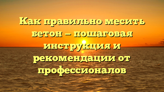 Как правильно месить бетон — пошаговая инструкция и рекомендации от профессионалов