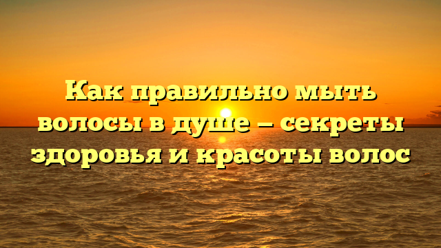 Как правильно мыть волосы в душе — секреты здоровья и красоты волос