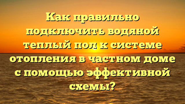 Как правильно подключить водяной теплый пол к системе отопления в частном доме с помощью эффективной схемы?