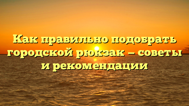 Как правильно подобрать городской рюкзак — советы и рекомендации