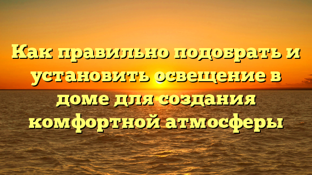 Как правильно подобрать и установить освещение в доме для создания комфортной атмосферы