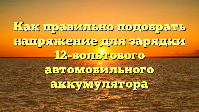 Как правильно подобрать напряжение для зарядки 12-вольтового автомобильного аккумулятора