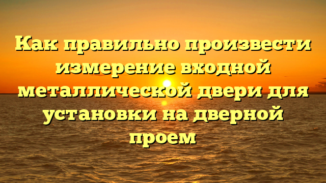 Как правильно произвести измерение входной металлической двери для установки на дверной проем