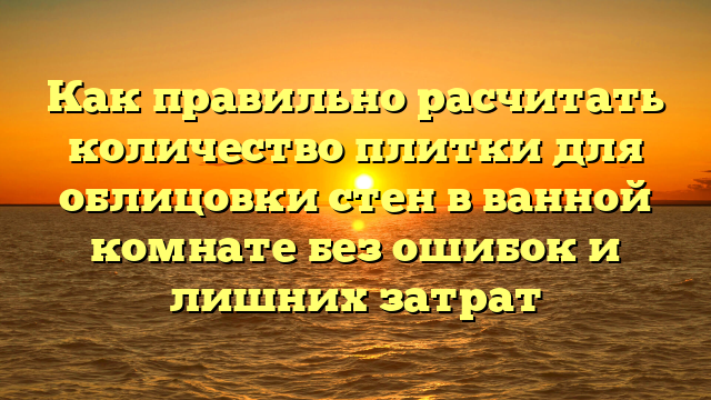 Как правильно расчитать количество плитки для облицовки стен в ванной комнате без ошибок и лишних затрат