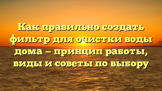 Как правильно создать фильтр для очистки воды дома — принцип работы, виды и советы по выбору