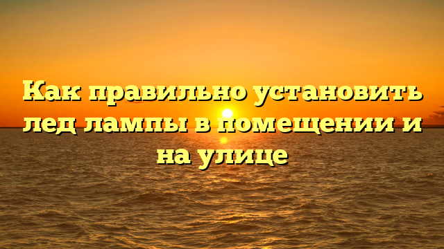 Как правильно установить лед лампы в помещении и на улице