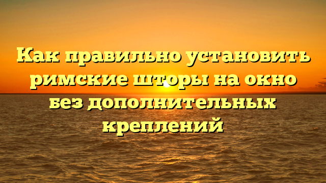 Как правильно установить римские шторы на окно без дополнительных креплений