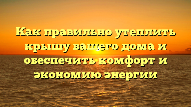 Как правильно утеплить крышу вашего дома и обеспечить комфорт и экономию энергии