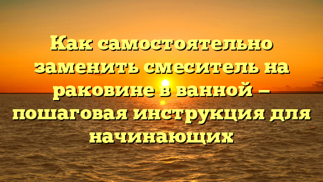 Как самостоятельно заменить смеситель на раковине в ванной — пошаговая инструкция для начинающих