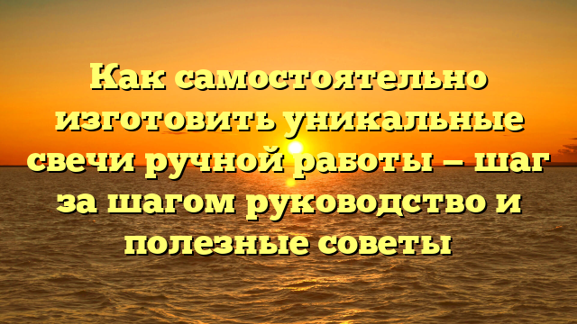 Как самостоятельно изготовить уникальные свечи ручной работы — шаг за шагом руководство и полезные советы