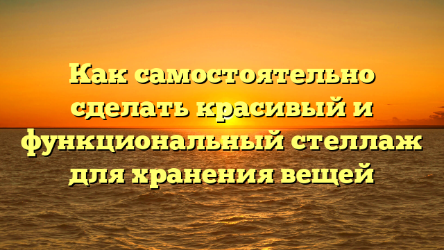 Как самостоятельно сделать красивый и функциональный стеллаж для хранения вещей