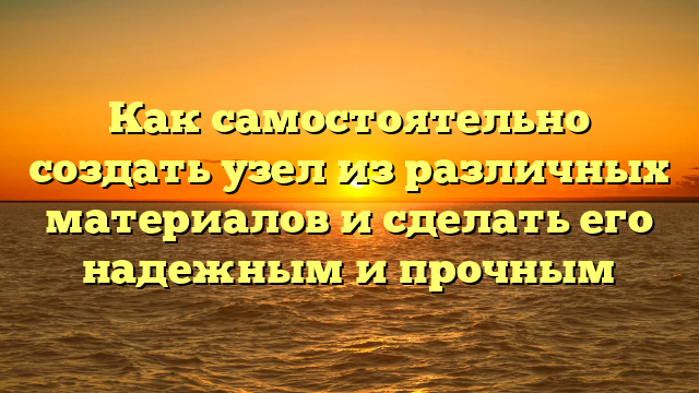 Как самостоятельно создать узел из различных материалов и сделать его надежным и прочным