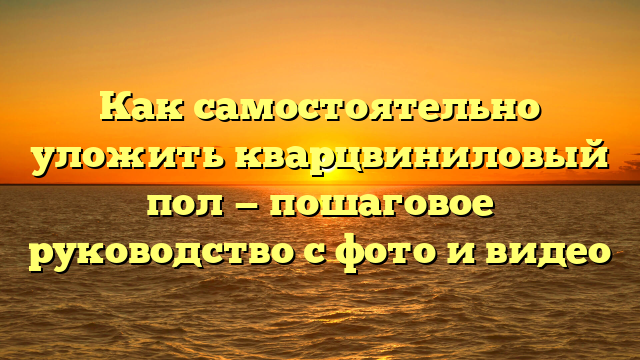 Как самостоятельно уложить кварцвиниловый пол — пошаговое руководство с фото и видео