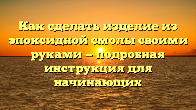 Как сделать изделие из эпоксидной смолы своими руками — подробная инструкция для начинающих