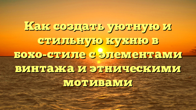 Как создать уютную и стильную кухню в бохо-стиле с элементами винтажа и этническими мотивами