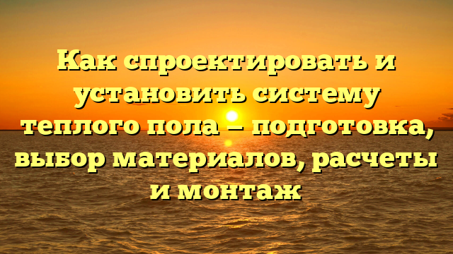 Как спроектировать и установить систему теплого пола — подготовка, выбор материалов, расчеты и монтаж