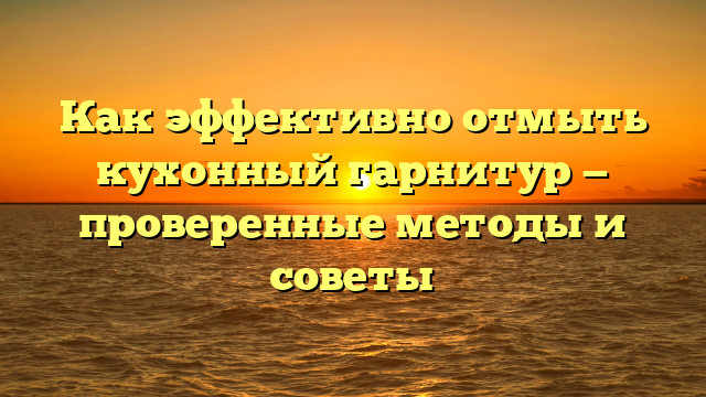 Как эффективно отмыть кухонный гарнитур — проверенные методы и советы