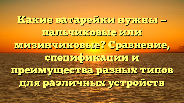 Какие батарейки нужны — пальчиковые или мизинчиковые? Сравнение, спецификации и преимущества разных типов для различных устройств