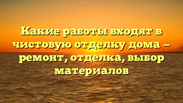 Какие работы входят в чистовую отделку дома — ремонт, отделка, выбор материалов