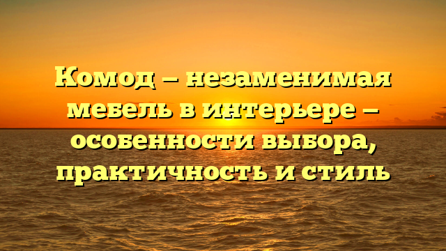 Комод — незаменимая мебель в интерьере — особенности выбора, практичность и стиль