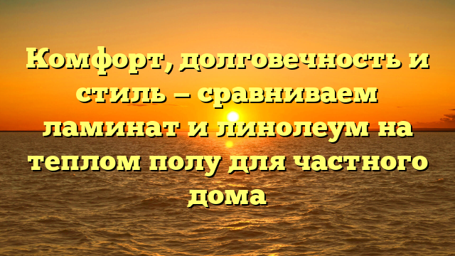 Комфорт, долговечность и стиль — сравниваем ламинат и линолеум на теплом полу для частного дома