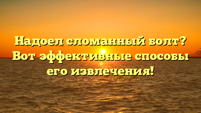 Надоел сломанный болт? Вот эффективные способы его извлечения!