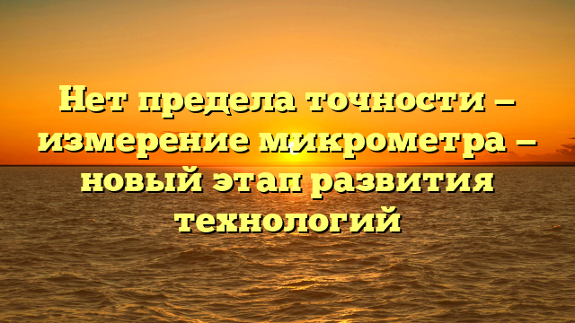 Нет предела точности — измерение микрометра — новый этап развития технологий