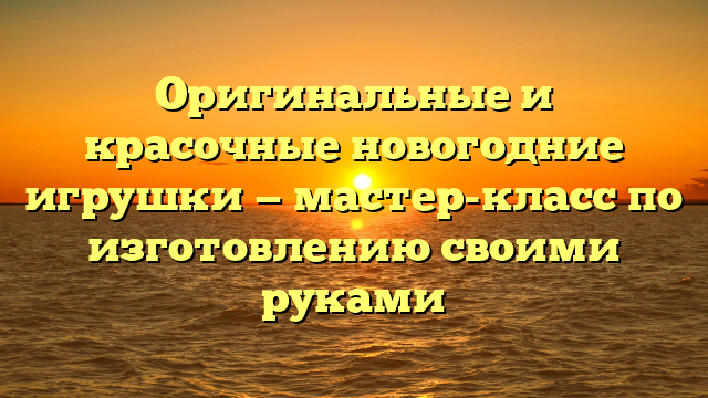 Оригинальные и красочные новогодние игрушки — мастер-класс по изготовлению своими руками