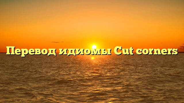 Перевод идиомы Cut corners