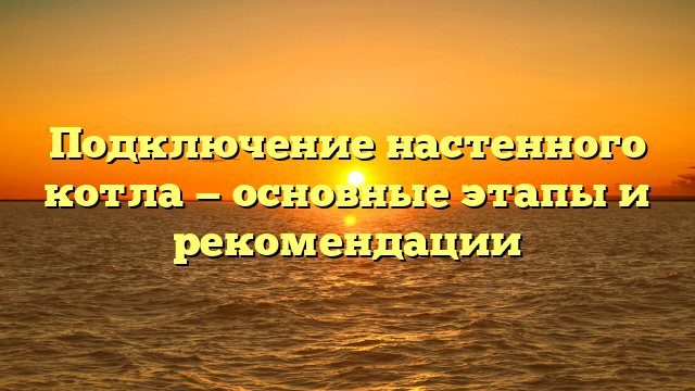 Подключение настенного котла — основные этапы и рекомендации