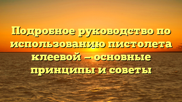 Подробное руководство по использованию пистолета клеевой — основные принципы и советы