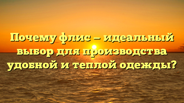 Почему флис — идеальный выбор для производства удобной и теплой одежды?