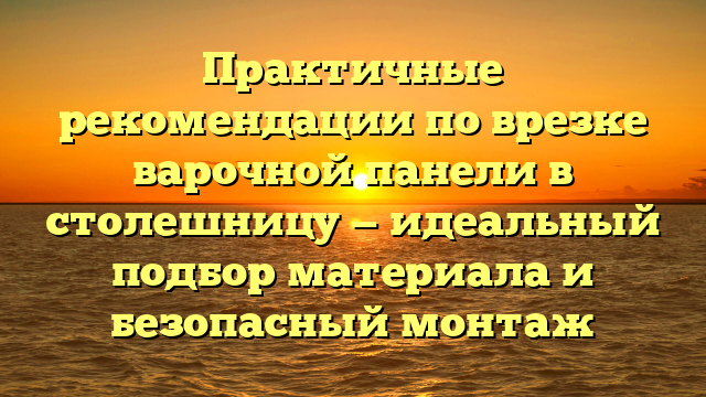 Практичные рекомендации по врезке варочной панели в столешницу — идеальный подбор материала и безопасный монтаж