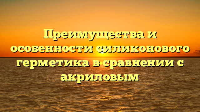 Преимущества и особенности силиконового герметика в сравнении с акриловым