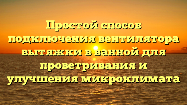 Простой способ подключения вентилятора вытяжки в ванной для проветривания и улучшения микроклимата