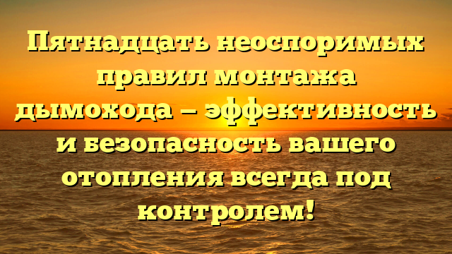 Пятнадцать неоспоримых правил монтажа дымохода — эффективность и безопасность вашего отопления всегда под контролем!