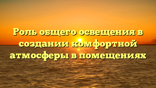 Роль общего освещения в создании комфортной атмосферы в помещениях