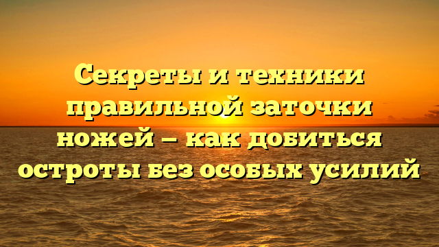 Секреты и техники правильной заточки ножей — как добиться остроты без особых усилий