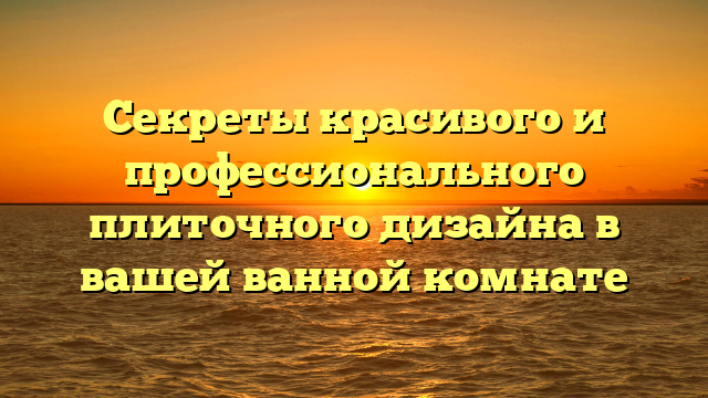 Секреты красивого и профессионального плиточного дизайна в вашей ванной комнате