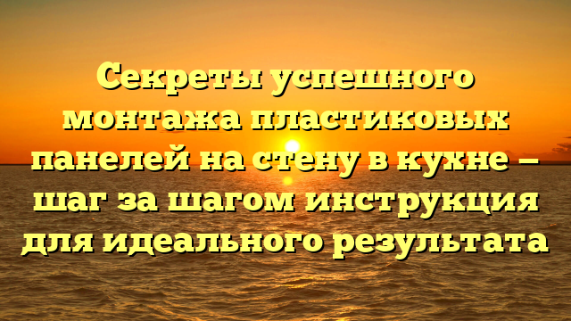 Секреты успешного монтажа пластиковых панелей на стену в кухне — шаг за шагом инструкция для идеального результата