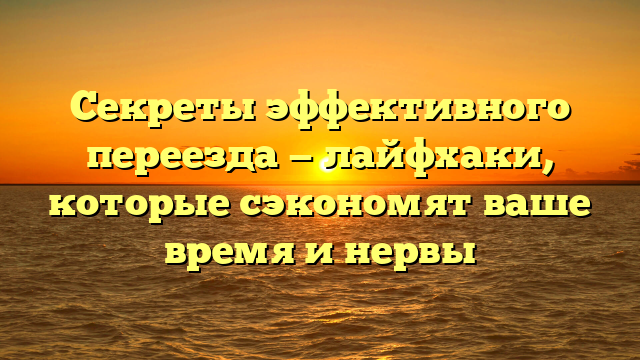 Секреты эффективного переезда — лайфхаки, которые сэкономят ваше время и нервы