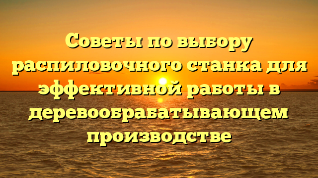 Советы по выбору распиловочного станка для эффективной работы в деревообрабатывающем производстве