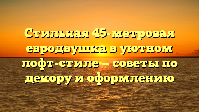 Стильная 45-метровая евродвушка в уютном лофт-стиле — советы по декору и оформлению