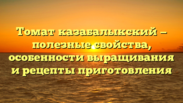 Томат казабалыкский — полезные свойства, особенности выращивания и рецепты приготовления