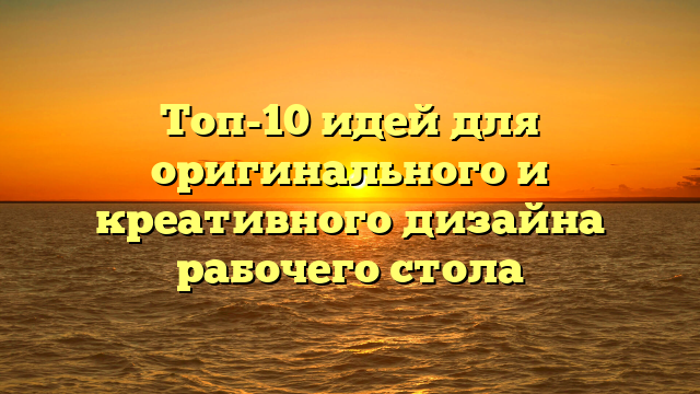 Топ-10 идей для оригинального и креативного дизайна рабочего стола