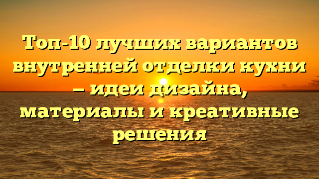 Топ-10 лучших вариантов внутренней отделки кухни — идеи дизайна, материалы и креативные решения